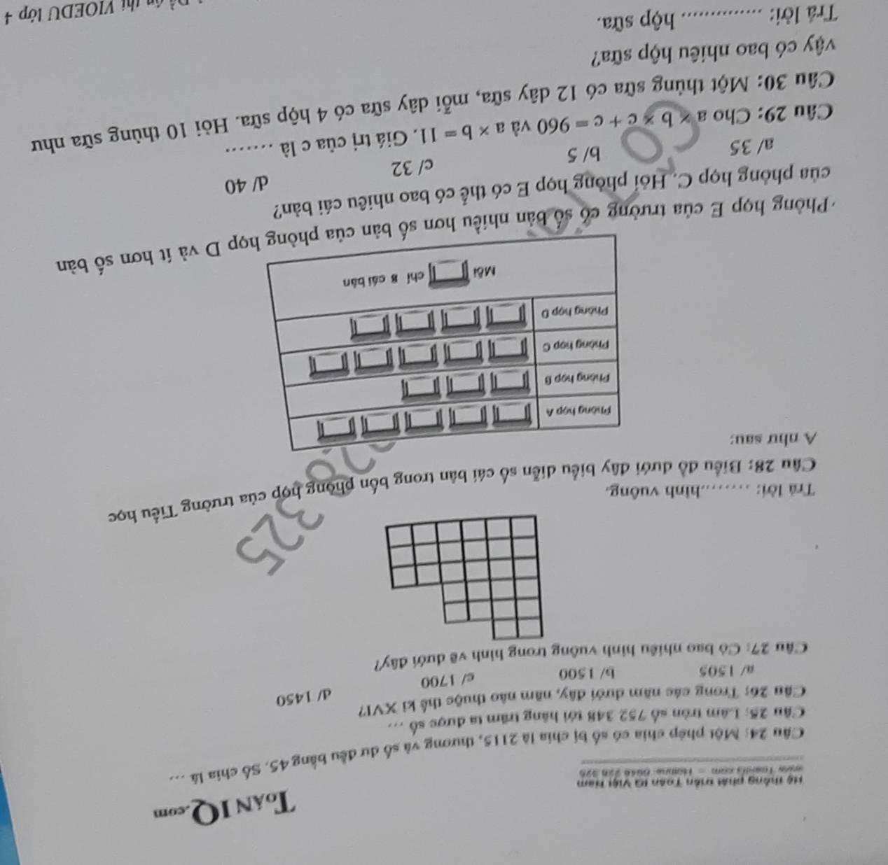 ToáN IQ.com
Hệ thông phải triền Toàn IG Việi Ham
oies Toardia com - Homne 6û4é Jan 326
Câu 24: Một phép chia có số bị chia là 2115, thương và số dư đều bằng 45. Số chia là ...
Câu 25: Lâm tròn số 752 348 tới hãng trăm ta được số ...
Câu 26: Trong các năm dưới đây, năm não thuộc thể kỉ XVI?
d/ 1450
a/ 1505 b/ 1500 c/ 1700
Câu 27: Có bao nhiều hình vuông trong hình vẽ dưới đây?
Trả lời: ……hình vuông.
Câu 28: Biểu đồ dưới đây biểu diễn số cái bản trong bốn phòng hợp của trường Tiểu học
A như sau:
+ Phòng họp E của trường có số bản nhiều p D và ít hơn số bản
của phòng họp C. Hỏi phòng họp E có thể có bao nhiêu cái bản?
d/ 40
c/ 32
a/ 35 b/ 5
Câu 29: Cho a* b* c+c=960 và a* b=11. Giá trị của c là ...
Câu 30: Một thủng sữa có 12 dây sữa, mỗi dây sữa có 4 hộp sữa. Hỏi 10 thùng sữa như
vậy có bao nhiêu hộp sữa?
Trả lời: _hộp sữa.
n thị VIOEDU tớp 4
