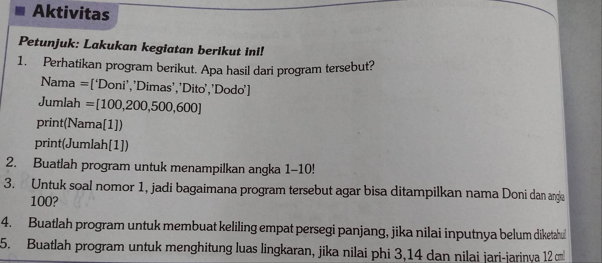 Aktivitas 
Petunjuk: Lakukan kegiatan berikut ini! 
1. Perhatikan program berikut. Apa hasil dari program tersebut? 
Nama =[‘Doni’,’Dimas’,’Dito’,’Dodo’] 
Jumlah =[100,200,500,600]
print(Nama[1]) 
print(Jumlah[1]) 
2. Buatlah program untuk menampilkan angka 1-10! 
3. Untuk soal nomor 1, jadi bagaimana program tersebut agar bisa ditampilkan nama Doni dan angka
100? 
4. Buatlah program untuk membuat keliling empat persegi panjang, jika nilai inputnya belum diketahuil 
5. Buatlah program untuk menghitung luas lingkaran, jika nilai phi 3,14 dan nilai jari-jarinya 12 cm!