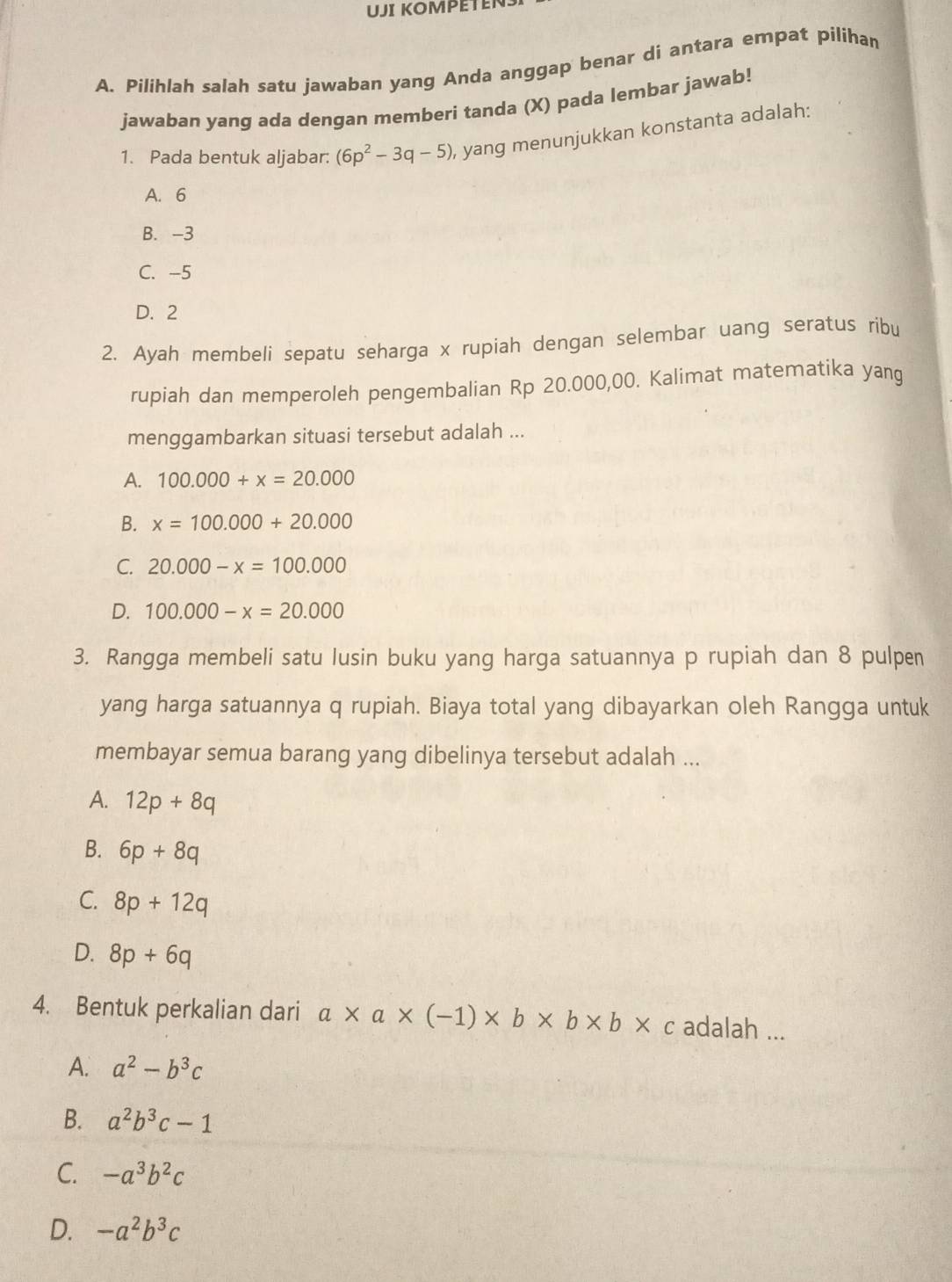 UJI KOMPETENS
A. Pilihlah salah satu jawaban yang Anda anggap benar di antara empat pilihan
jawaban yang ada dengan memberi tanda (X) pada lembar jawab!
1. Pada bentuk aljabar: (6p^2-3q-5) , yang menunjukkan konstanta adalah:
A. 6
B. -3
C. -5
D. 2
2. Ayah membeli sepatu seharga x rupiah dengan selembar uang seratus ribu
rupiah dan memperoleh pengembalian Rp 20.000,00. Kalimat matematika yang
menggambarkan situasi tersebut adalah ...
A. 100.000+x=20.000
B. x=100.000+20.000
C. 20.000-x=100.000
D. 100.000-x=20.000
3. Rangga membeli satu lusin buku yang harga satuannya p rupiah dan 8 pulpen
yang harga satuannya q rupiah. Biaya total yang dibayarkan oleh Rangga untuk
membayar semua barang yang dibelinya tersebut adalah ...
A. 12p+8q
B. 6p+8q
C. 8p+12q
D. 8p+6q
4. Bentuk perkalian dari a* a* (-1)* b* b* b* c adalah ...
A. a^2-b^3c
B. a^2b^3c-1
C. -a^3b^2c
D. -a^2b^3c