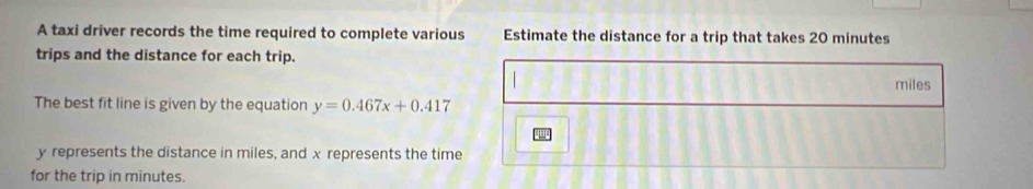 A taxi driver records the time required to complete various Estimate the distance for a trip that takes 20 minutes
trips and the distance for each trip.
miles
The best fit line is given by the equation y=0.467x+0.417
y represents the distance in miles, and x represents the time 
for the trip in minutes.