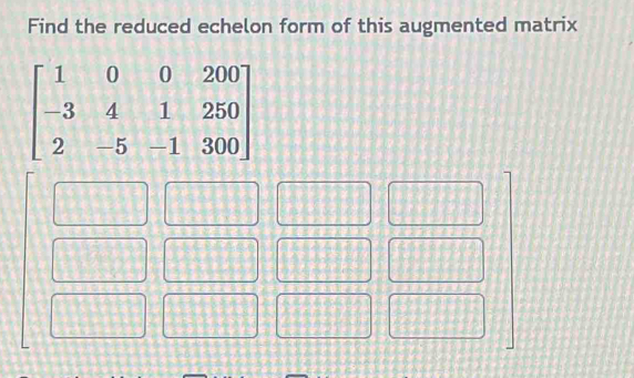 Find the reduced echelon form of this augmented matrix
beginbmatrix 1&0&0&200 -3&4&1&250 2&-5&-1&300endbmatrix