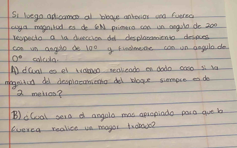 Si luego aplicamcs al bbave antevior and fuerzc 
caya magnited es de 6N primero con un angulo de 200
respecto a la diveccion del desplacamiento despoes 
con un angolo de 10° g Finalmence con on angolode
0° calcula. 
A) d(ual es el tvabooo realiead en dodo caso si la 
mognited del desplocomiento del blogue siempre es de
2 metios? 
B)cCoal sera el angula mas apropiado para que b 
(verca realice un mayor trabado?