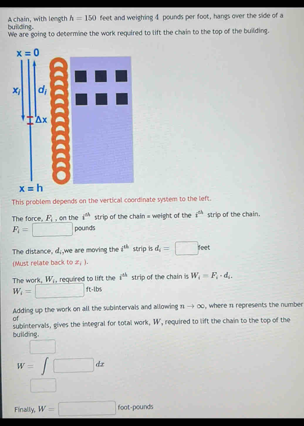 A chain, with length h=150 feet and weighing 4 pounds per foot, hangs over the side of a
building.
We are going to determine the work required to lift the chain to the top of the building.
This problem depends on the vertical coordinate system to the left.
The force, F_i , on the i^(th) strip of the chain = weight of the i^(th) strip of the chain.
F_i= □ pounds
The distance, d_i, we are moving the i^(th) strip is d_i=□ feet
(Must relate back to x_i).
The work, W_i , required to lift the i^(th) strip of the chain is W_i=F_i· d_i.
W_i= □ ft-lbs
Adding up the work on all the subintervals and allowing nto ∈fty , where n represents the number
of
subintervals, gives the integral for total work, W, required to lift the chain to the top of the
building.
□
W=∈t □ dx
□
Finally, W=□ foot-pounds