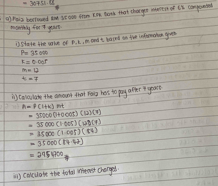 =30751.88
a) Faiz borrowed RM 35000 from KPK Bank that charges interest of 6% compounded 
monthly for7 years. 
state the value of P, k, mand t based on the information given.
P=35000
k=0.005
m=12
t=7
i Calculate the amount that Faiz has to pay after years.
A=P(1+k)mt
=35000(1+0.005)(12)(7)
=35000(1.005)(120(7)
=35000(1.005)(84)
=35000(84· 42)
=2954700
i) calculate the total interest charged.