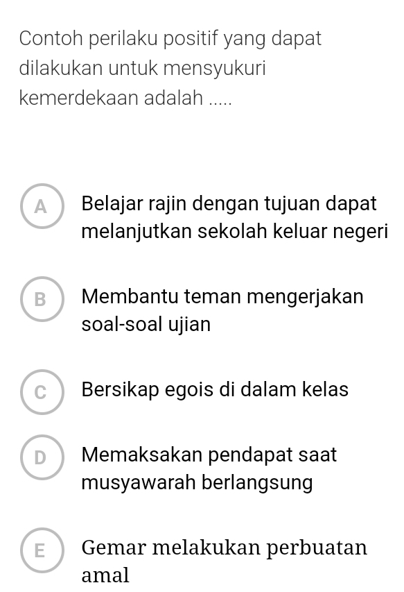 Contoh perilaku positif yang dapat
dilakukan untuk mensyukuri
kemerdekaan adalah .....
A Belajar rajin dengan tujuan dapat
melanjutkan sekolah keluar negeri
B Membantu teman mengerjakan
soal-soal ujian
C Bersikap egois di dalam kelas
D Memaksakan pendapat saat
musyawarah berlangsung
E Gemar melakukan perbuatan
amal