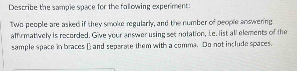 Describe the sample space for the following experiment: 
Two people are asked if they smoke regularly, and the number of people answering 
affirmatively is recorded. Give your answer using set notation, i.e. list all elements of the 
sample space in braces  and separate them with a comma. Do not include spaces.