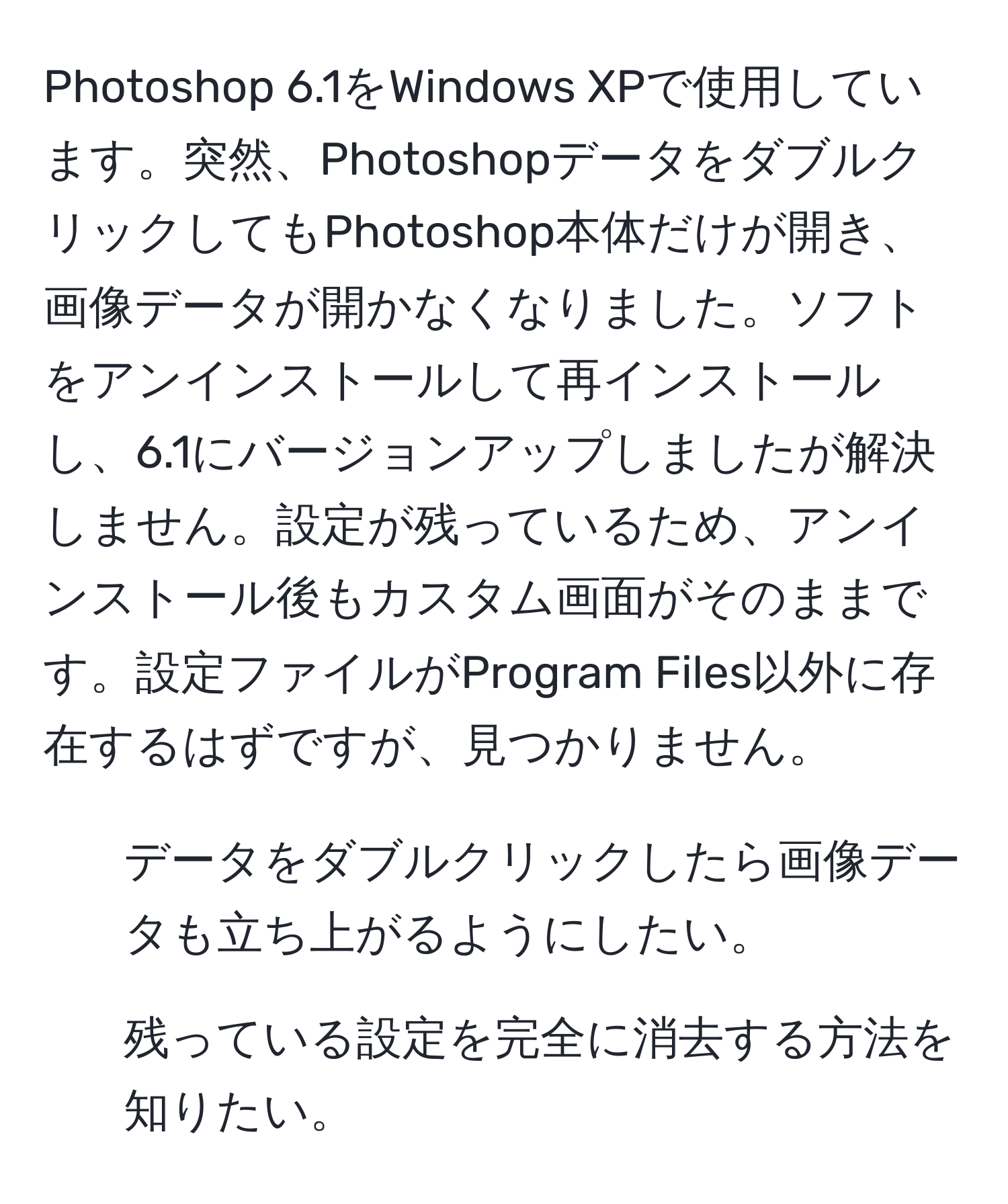 Photoshop 6.1をWindows XPで使用しています。突然、PhotoshopデータをダブルクリックしてもPhotoshop本体だけが開き、画像データが開かなくなりました。ソフトをアンインストールして再インストールし、6.1にバージョンアップしましたが解決しません。設定が残っているため、アンインストール後もカスタム画面がそのままです。設定ファイルがProgram Files以外に存在するはずですが、見つかりません。  
1. データをダブルクリックしたら画像データも立ち上がるようにしたい。  
2. 残っている設定を完全に消去する方法を知りたい。