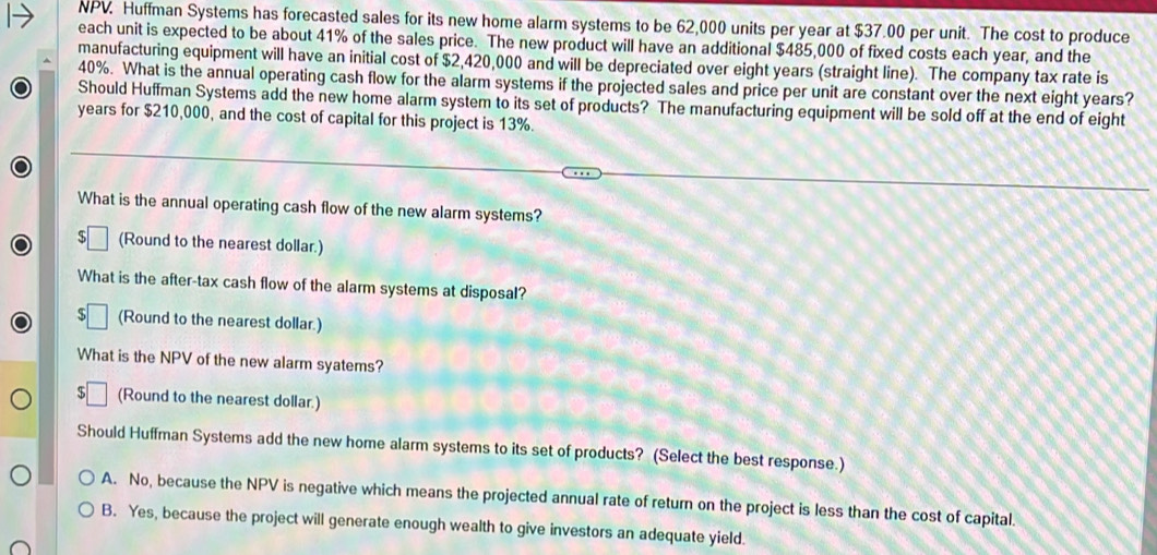 NPV. Huffman Systems has forecasted sales for its new home alarm systems to be 62,000 units per year at $37.00 per unit. The cost to produce
each unit is expected to be about 41% of the sales price. The new product will have an additional $485,000 of fixed costs each year, and the
manufacturing equipment will have an initial cost of $2,420,000 and will be depreciated over eight years (straight line). The company tax rate is
40%. What is the annual operating cash flow for the alarm systems if the projected sales and price per unit are constant over the next eight years?
Should Huffman Systems add the new home alarm system to its set of products? The manufacturing equipment will be sold off at the end of eight
years for $210,000, and the cost of capital for this project is 13%.
What is the annual operating cash flow of the new alarm systems?
(Round to the nearest dollar.)
What is the after-tax cash flow of the alarm systems at disposal?
(Round to the nearest dollar.)
What is the NPV of the new alarm syatems?
(Round to the nearest dollar.)
Should Huffman Systems add the new home alarm systems to its set of products? (Select the best response.)
A. No, because the NPV is negative which means the projected annual rate of return on the project is less than the cost of capital.
B. Yes, because the project will generate enough wealth to give investors an adequate yield.