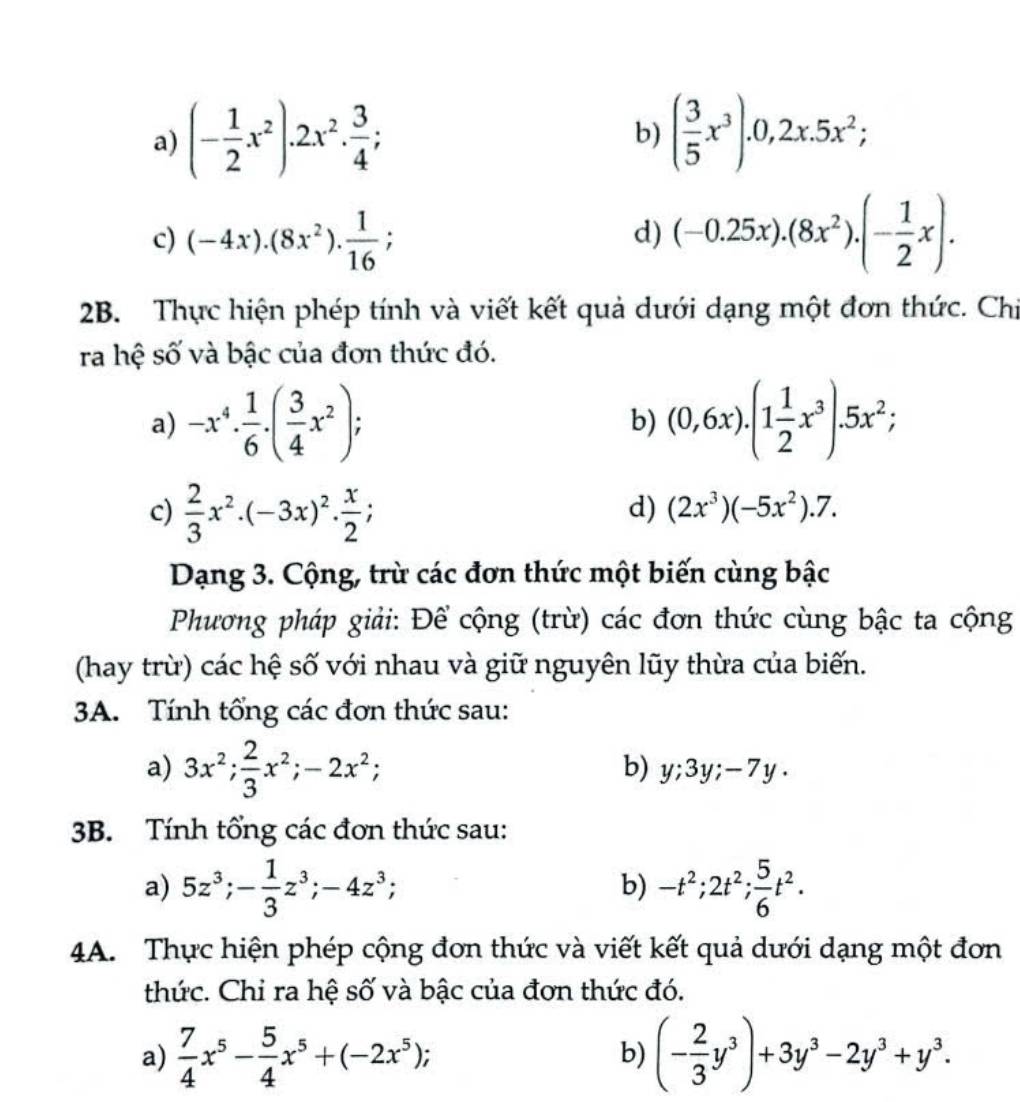 (- 1/2 x^2).2x^2. 3/4 ; ( 3/5 x^3).0,2x.5x^2;
b)
c) (-4x).(8x^2). 1/16 ; (-0.25x).(8x^2).(- 1/2 x).
d)
2B. Thực hiện phép tính và viết kết quả dưới dạng một đơn thức. Chỉ
ra hệ số và bậc của đơn thức đó.
a) -x^4·  1/6 · ( 3/4 x^2); (0,6x).(1 1/2 x^3).5x^2;
b)
c)  2/3 x^2· (-3x)^2·  x/2 ;
d) (2x^3)(-5x^2).7.
Dạng 3. Cộng, trừ các đơn thức một biến cùng bậc
Phương pháp giải: Để cộng (trừ) các đơn thức cùng bậc ta cộng
(hay trừ) các hệ số với nhau và giữ nguyên lũy thừa của biến.
3A. Tính tổng các đơn thức sau:
a) 3x^2; 2/3 x^2;-2x^2;
b) y;3y;-7y.
3B. Tính tổng các đơn thức sau:
a) 5z^3;- 1/3 z^3;-4z^3; -t^2;2t^2; 5/6 t^2.
b)
4A. Thực hiện phép cộng đơn thức và viết kết quả dưới dạng một đơn
thức. Chỉ ra hệ số và bậc của đơn thức đó.
a)  7/4 x^5- 5/4 x^5+(-2x^5); b) (- 2/3 y^3)+3y^3-2y^3+y^3.