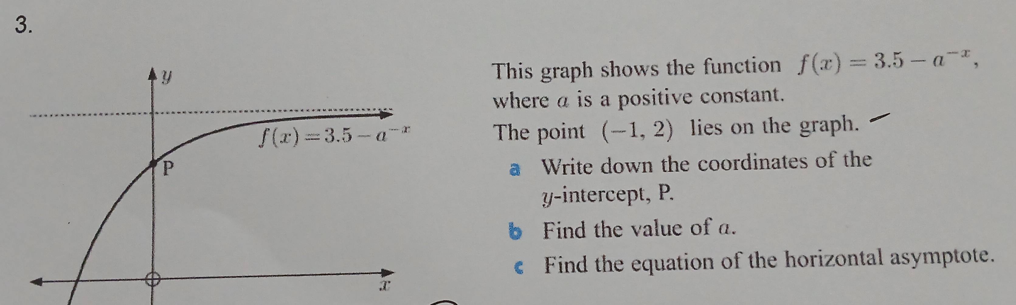 This graph shows the function f(x)=3.5-a^(-x),
where a is a positive constant.
The point (-1,2) lies on the graph.
a Write down the coordinates of the
yintercept, P.
Find the value of a.
Find the equation of the horizontal asymptote.