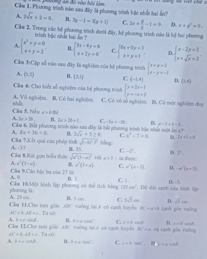 lot phường an đó vào bài làm.
Câu 1. Phương trình nào sau đây là phương trình bậc nhất hai ẩn?
A. 2sqrt(x)+2=0. B. 2y-1=2(y+1) C. 2x+ y/2 -1=0. D. x+y^2=0.
Câu 2. Trong các hệ phương trình dưới đây, hệ phương trình nào là hệ hai phương
trình bậc nhất hai ẩn ?
A. beginarrayl x^2+y=0 x+y=2endarray. . B. beginarrayl 3x-4y=6 x+2y=0endarray. . C. beginarrayl 0x+0y=3 x+y=1endarray. , D. beginarrayl x-2y=3 x+sqrt(y)=2endarray. ,
Câu 3:Cặp số nào sau đây là nghiệm của hệ phương trình beginarrayl x+y=3 x-y=-1endarray.
A. (1;2)
B. (2;1)
C. (-1;4)
D. (1;4)
Câu 4: Cho biết số nghiệm của hệ phương trình beginarrayl y=2x-1 y=-x+2endarray.
A. Vô nghiệm. B. Có hai nghiệm. C. Có vô số nghiệm.
nhất. D. Có một nghiệm duy
Câu 5. Nếu a>b thì
A. 2a>3b. B. 2a>2b+1. C. -5a D. a-3
Câu 6. Bất phương trình nào sau đây là bắt phương trình bậc nhất một ẩn x?
A. 8x+36<0. B. 2sqrt(x)+5≥ 0. C. x^2-7>0. D. 2x+1=0
Câu 7.Kết quả của phép tính sqrt((-5)^2).7^2 bằng:
A. -35 B. 35. C. -2^2. D. 2^2.
Câu 8.Rút gọn biểu thức sqrt(a^4(3-a)^2) với a>3 : ta được:
A. a^2(3-a). B. a^2(3+a). C. a^2(a-3). D. -a^2(a+3).
Câu 9.Căn bậc ba của 27 là:
A. 9. B. 3. C. 1.
D. -3.
Câu 10.Một hình lập phương có thể tích băng 125cm^3. Độ dài cạnh của hình lập
phương là:
A. 25 cm . B. 5 cm . C. 5sqrt(5)cm. D. sqrt(5)cm.
Câu 11.Cho tam giác ABC vuông tại A có cạnh huyền BC=a và cạnh góc vuông
AC=b,AB=c. Ta có:
A. b=c· sin B. B. b=a· cos C C. c=b· sin B D. c=b· cos B.
Câu 12.Cho tam giác ABC vuông tại A có cạnh huyên BC=a và cạnh góc vuông
AC=b,AB=c. Ta có:
A. b=c· cot B. B. b=a· tan C. C. c=b· tan C. D x=a· cot B.
1