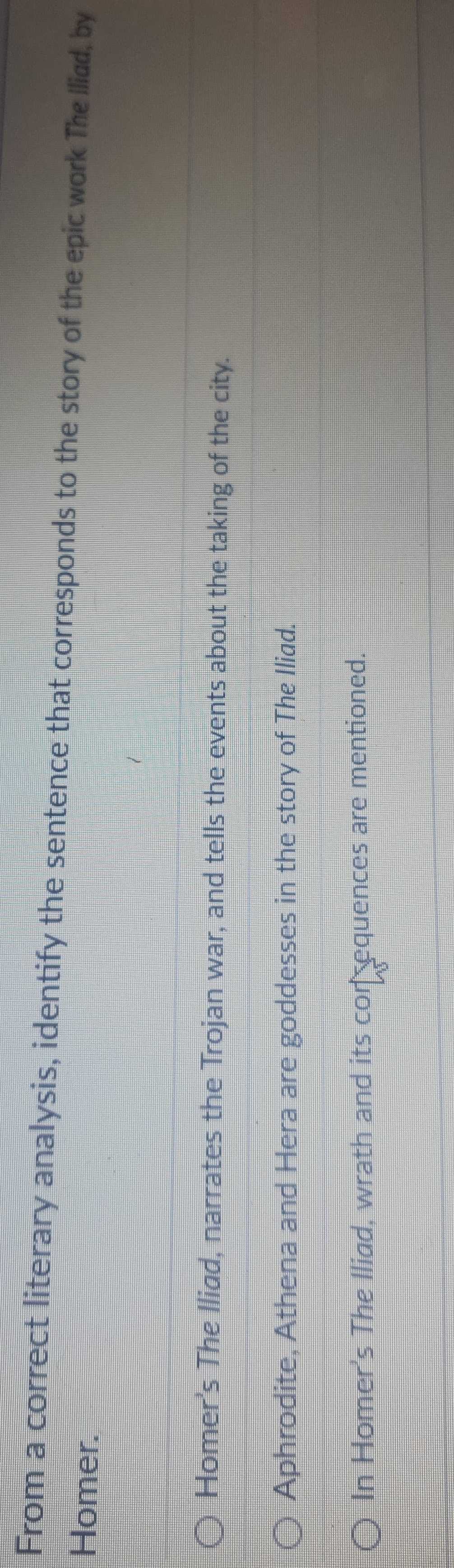 From a correct literary analysis, identify the sentence that corresponds to the story of the epic work The Iliad, by 
Homer. 
Homer's The Iliad, narrates the Trojan war, and tells the events about the taking of the city. 
Aphrodite, Athena and Hera are goddesses in the story of The Iliad. 
In Homer's The Iliad, wrath and its con equences are mentioned.