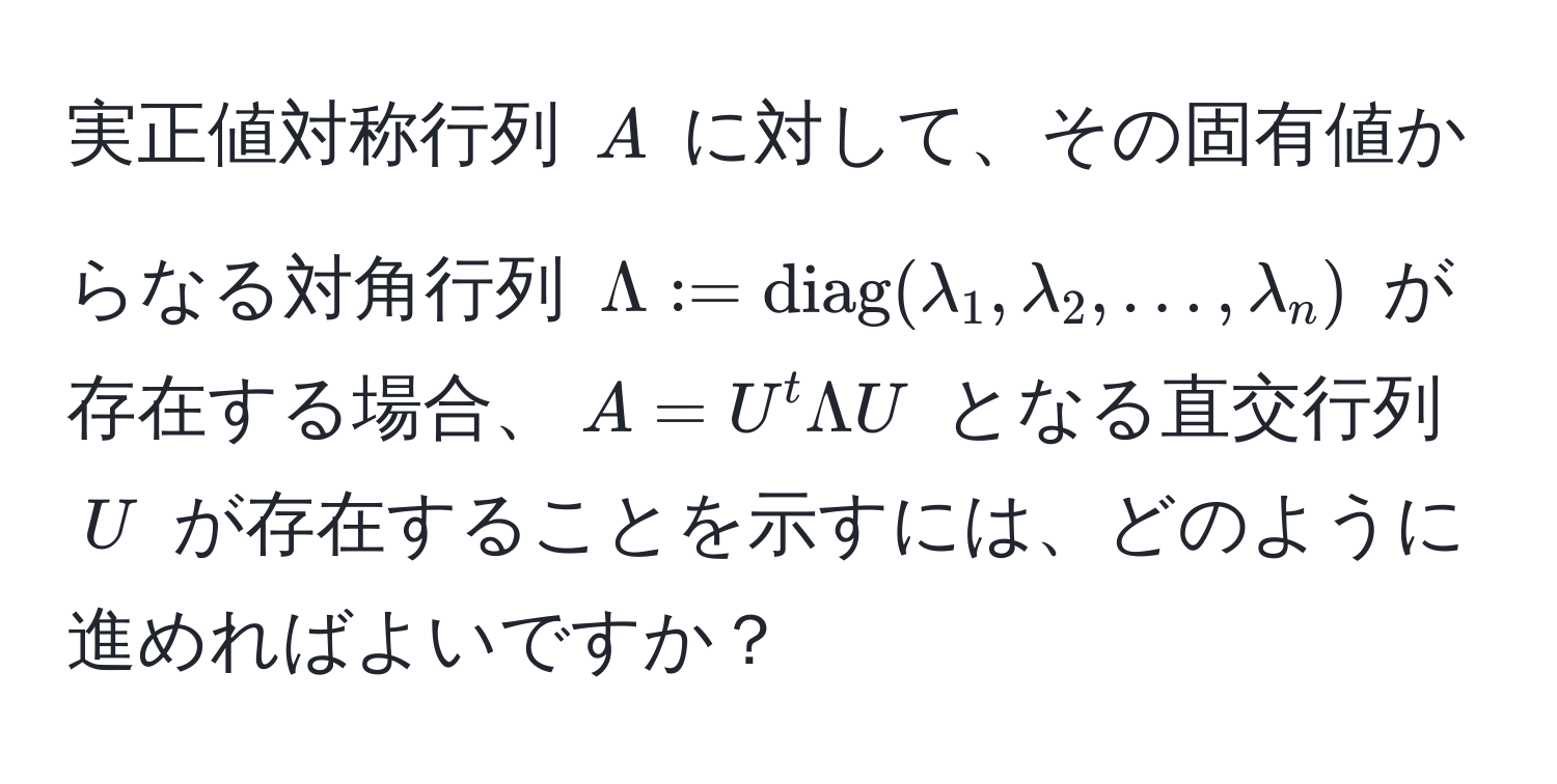 実正値対称行列 $A$ に対して、その固有値からなる対角行列 $Lambda := diag(lambda_1, lambda_2, ..., lambda_n)$ が存在する場合、$A = U^t Lambda U$ となる直交行列 $U$ が存在することを示すには、どのように進めればよいですか？