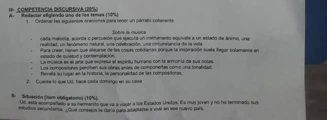 III- COMPETENCIA DISCURSIVa (20%)
A- Redactar eligiendo uno de los temas (10%)
1. Ordenar las siguientes oraciones para tener un párrafo coherente.
Sobre la música
cada melodía, acorde o percusión que ejecuta un instrumento equivale a un estado de ánimo, una
realidad, un fenómeno natural, una celebración, una circunstancia de la vida
Para crear, tienen que alejarse de las cosas cotidianas porque la inspiración suele llegar solamente en
estado de quietud y contemplación.
La música es el arte que expresa el espiritu humano con la armonía de sus notas.
Los compositores perciben sus obras antes de componerías como una tonalidad.
Revela su lugar en la historia, la personalidad de las compositoras.
2. Cuente lo que Ud. hace cada domingo en su casa
B Situación (item obligatorio) (10%).
Ud. está acompañado a su hermanito que va a viajar a los Estados Unidos. Es muy joven y no ha terminado sus
estudios secundaros. ¿Qué consejos le daría para adaptarse a vivir en ese nuevo país.