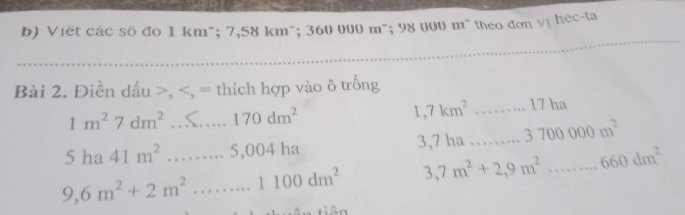 Viết các sồ đo 1 km ~; 7,58 km^(; 360 000 m ~; 98 000 m ~ theo đơn vị héc-ta 
_ 
_ 
Bài 2. Điền dấu >,
1m^2)7dm^2 _
170dm^2
_ 1,7km^2
5 ha 41m^2 _ 3,7 ha _
3700000m^2... 5,004ha
_ 3,7m^2+2,9m^2...660dm^2
9,6m^2+2m^2 _
1100dm^2