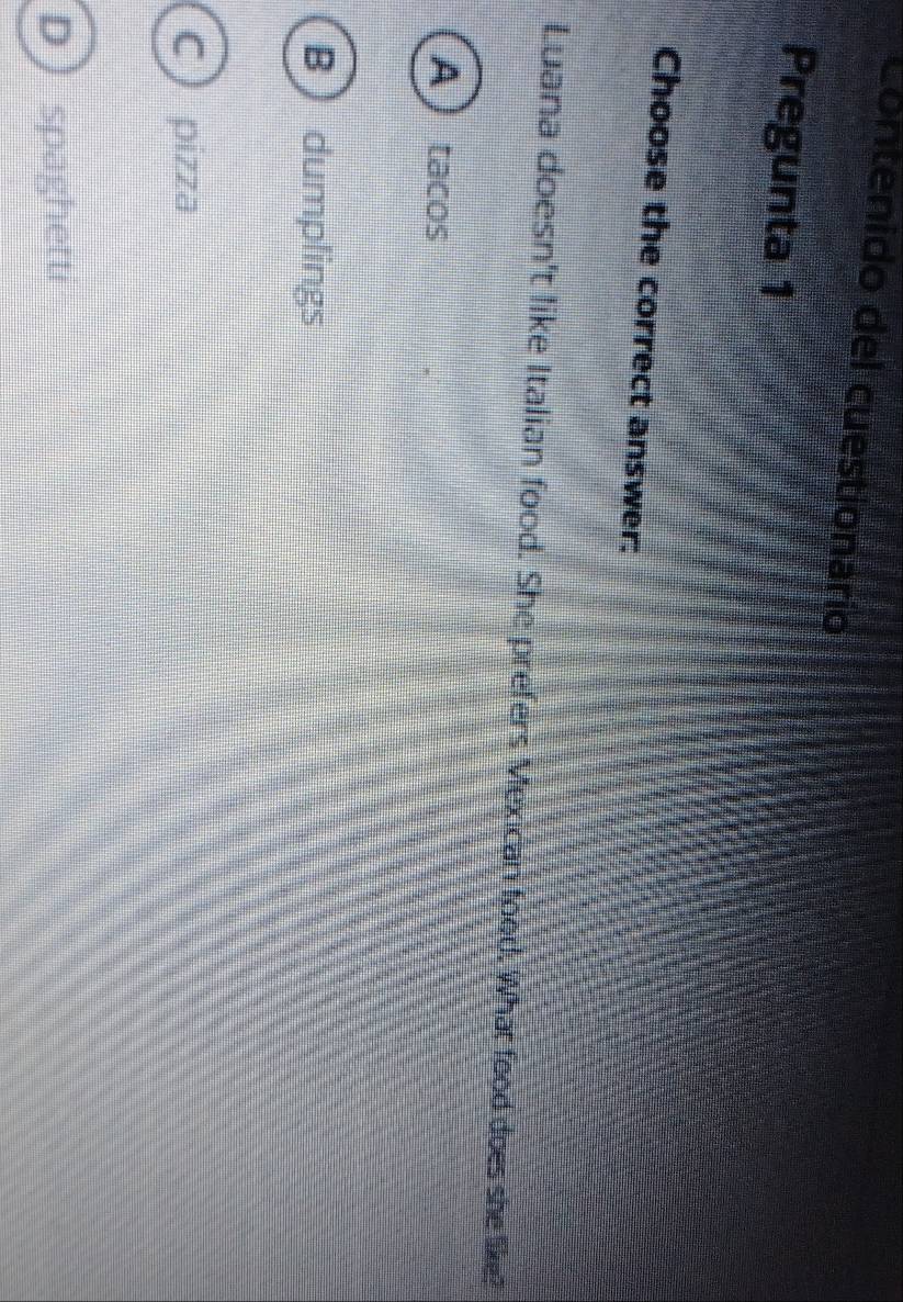 Contenido del cuestionario
Pregunta 1
Choose the correct answer:
Luana doesn't like Italian food. She prefers Mexican food. What food does she like?
Atacos
B  dumplings
C pizza
D spaghetti