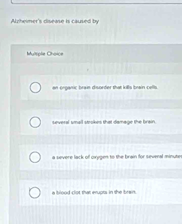 Alzheimer's disease is caused by
Multiple Choice
an organic brain disorder that kills brain cells.
several small strokes that damage the brain.
a severe lack of oxygen to the brain for several minute
a blood clot that erupts in the brain.