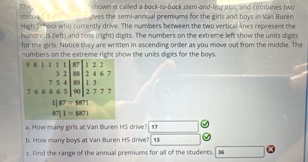 The shown is called a back-to-back stem-and-leaf plot, and combines two 
stem-a gives the semi-annual premiums for the girls and boys in Van Buren 
High School who currently drive. The numbers between the two vertical lines represent the 
hundreds (left) and tens (right) digits. The numbers on the extreme left show the units digits 
for the girls. Notice they are written in ascending order as you move out from the middle. The 
numbers on the extreme right show the units digits for the boys.
9 8
1 2 2
beginarrayr 32|878 754|889 hline 666590endarray 2 4 6 7
1 3
7 6 2 7 7 7
1|87=$871
87|1=$871
a. How many girls at Van Buren HS drive? 17 
b. How many boys at Van Buren HS drive? 13 
c. Find the range of the annual premiums for all of the students. 36