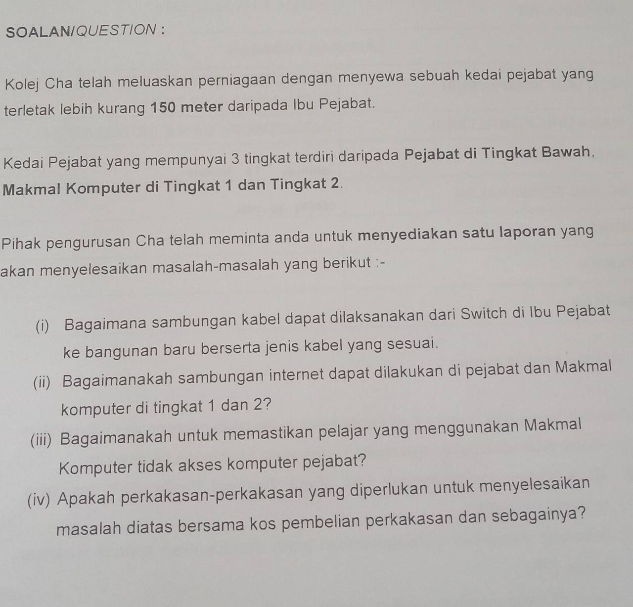 SOALAN/QUESTION ： 
Kolej Cha telah meluaskan perniagaan dengan menyewa sebuah kedai pejabat yang 
terletak lebih kurang 150 meter daripada Ibu Pejabat. 
Kedai Pejabat yang mempunyai 3 tingkat terdiri daripada Pejabat di Tingkat Bawah, 
Makmal Komputer di Tingkat 1 dan Tingkat 2. 
Pihak pengurusan Cha telah meminta anda untuk menyediakan satu laporan yang 
akan menyelesaikan masalah-masalah yang berikut :- 
(i) Bagaimana sambungan kabel dapat dilaksanakan dari Switch di Ibu Pejabat 
ke bangunan baru berserta jenis kabel yang sesuai. 
(ii) Bagaimanakah sambungan internet dapat dilakukan di pejabat dan Makmal 
komputer di tingkat 1 dan 2? 
(iii) Bagaimanakah untuk memastikan pelajar yang menggunakan Makmal 
Komputer tidak akses komputer pejabat? 
(iv) Apakah perkakasan-perkakasan yang diperlukan untuk menyelesaikan 
masalah diatas bersama kos pembelian perkakasan dan sebagainya?