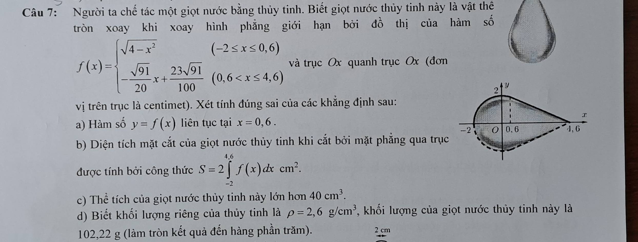 Người ta chế tác một giọt nước bằng thủy tinh. Biết giọt nước thủy tinh này là vật thể 
tròn xoay khi xoay hình phẳng giới hạn bởi đồ thị của hàm số
f(x)=beginarrayl sqrt(4-x^2) - sqrt(91)/20 x+ 23sqrt(91)/100 (0.6 và trục Ox quanh trục Ox (đơn 
2
Y
vị trên trục là centimet). Xét tính đúng sai của các khẳng định sau: 

a) Hàm số y=f(x) liên tục tại x=0,6.
-2 0, 6 4, 6
b) Diện tích mặt cắt của giọt nước thủy tinh khi cắt bởi mặt phẳng qua trục 
được tính bởi công thức S=2∈tlimits _(-2)^(4.6)f(x)dxcm^2. 
c) Thể tích của giọt nước thủy tinh này lớn hon40cm^3. 
d) Biết khối lượng riêng của thủy tinh là rho =2,6g/cm^3 , khối lượng của giọt nước thủy tinh này là
102,22 g (làm tròn kết quả đến hàng phần trăm).
2 cm