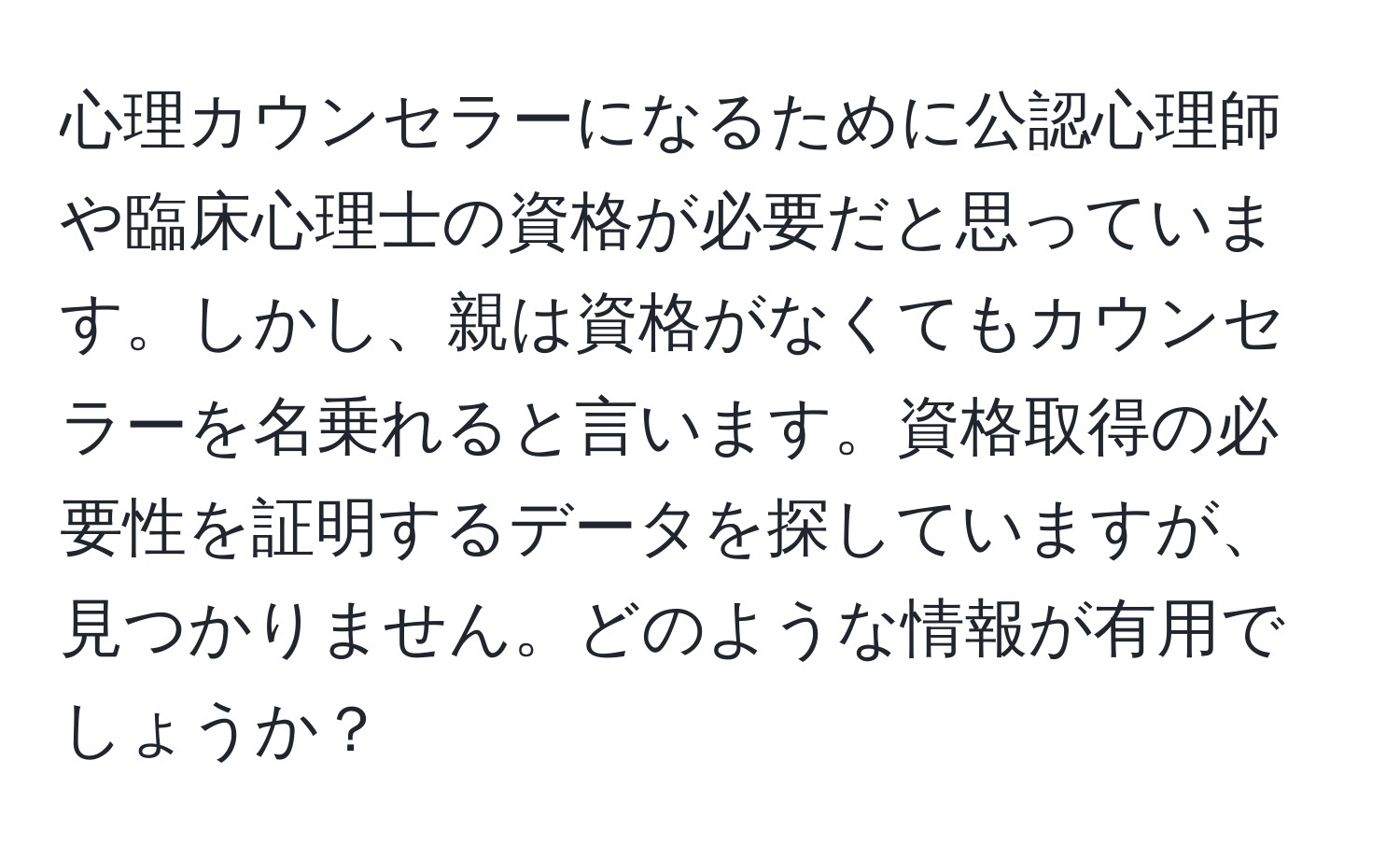 心理カウンセラーになるために公認心理師や臨床心理士の資格が必要だと思っています。しかし、親は資格がなくてもカウンセラーを名乗れると言います。資格取得の必要性を証明するデータを探していますが、見つかりません。どのような情報が有用でしょうか？