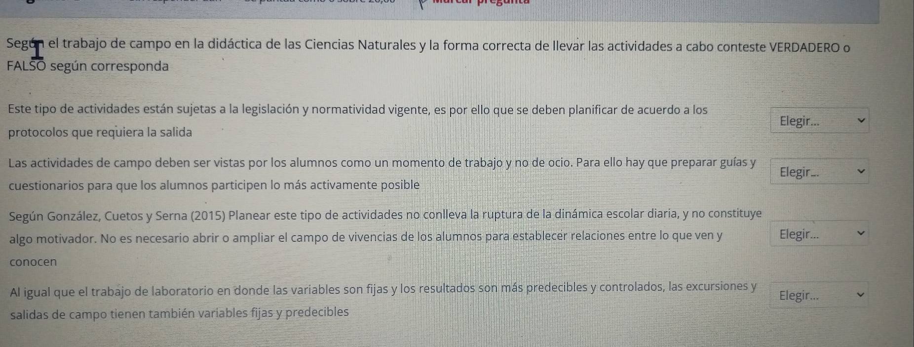 Según el trabajo de campo en la didáctica de las Ciencias Naturales y la forma correcta de llevar las actividades a cabo conteste VERDADERO o 
FALSO según corresponda 
Este tipo de actividades están sujetas a la legislación y normatividad vigente, es por ello que se deben planificar de acuerdo a los 
Elegir... 
protocolos que requiera la salida 
Las actividades de campo deben ser vistas por los alumnos como un momento de trabajo y no de ocio. Para ello hay que preparar guías y 
Elegir._ 
cuestionarios para que los alumnos participen lo más activamente posible 
Según González, Cuetos y Serna (2015) Planear este tipo de actividades no conlleva la ruptura de la dinámica escolar diaria, y no constituye 
algo motivador. No es necesario abrir o ampliar el campo de vivencias de los alumnos para establecer relaciones entre lo que ven y Elegir.._ 
conocen 
Al igual que el trabajo de laboratorio en donde las variables son fijas y los resultados son más predecibles y controlados, las excursiones y 
Elegir... 
salidas de campo tienen también variables fijas y predecibles