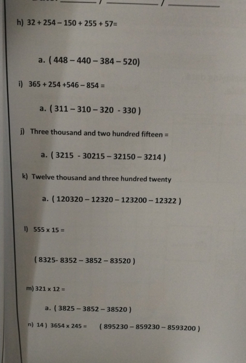 32+254-150+255+57=
a. (448-440-384-520)
i) 365+254+546-854=
a. (311-310-320-330)
j) Three thousand and two hundred fifteen =
a. (3215-30215-32150-3214)
k) Twelve thousand and three hundred twenty
a. (120320-12320-123200-12322)
1) 555* 15=
(8325-8352-3852-83520)
m) 321* 12=
a. (3825-3852-38520)
n) 14 ) 3654* 245= (895230-859230-8593200)