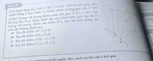 ABC.A'B'C' có đây ABC là tam giác đều
Cho hình lăng trụ lén
cạnh bằng 2 như hình vẽ. Hình chiếu vuỡng góc của A'
(ABC) trùng với trung điểm cạnh AB, góc overline A'AO=60° Với
hệ toạ độ Oxyz được thiết lập như hình bên (gốc tọa độ O
Chu6
Tror
trùng với trung điểm của đoạn BC), hãy xét tính đúng sai
của các khẳng định sau:
a) Tọa độ điểm A(-1;0;0).
b) Tọa độ điểm C(0;sqrt(3);0).
c) Tọa độ điểm A'(0;-1;sqrt(3)).
d) Tọa độ điểm C'(1;sqrt(3);sqrt(3)).
nhiệm trả lời ngắn. Học sinh trả lời vào ô kết quả