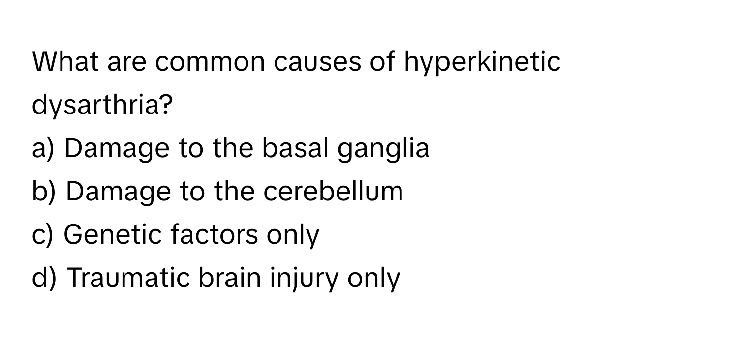 What are common causes of hyperkinetic dysarthria? 

a) Damage to the basal ganglia 
b) Damage to the cerebellum 
c) Genetic factors only 
d) Traumatic brain injury only