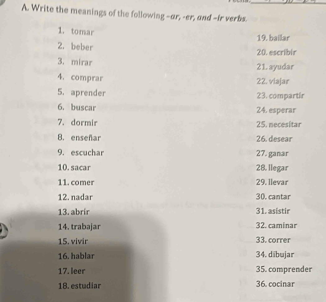 Write the meanings of the following -ar, -er, and -ir verbs. 
1. tomar 
19. bailar 
2. beber 
20. escribir 
3. mirar 
21. ayudar 
4. comprar 22. viajar 
5. aprender 23. compartir 
6. buscar 24. esperar 
7. dormir 25. necesitar 
8. enseñar 26. desear 
9. escuchar 27. ganar 
10. sacar 28. llegar 
11. comer 29. llevar 
12. nadar 30. cantar 
13. abrir 31. asistir 
14. trabajar 32. caminar 
15. vivir 33. correr 
16. hablar 34. dibujar 
17. leer 35. comprender 
18. estudiar 36. cocinar