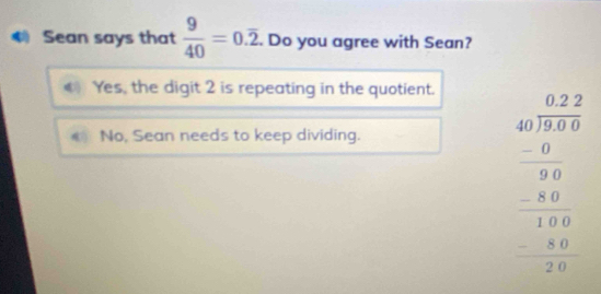 Sean says that  9/40 =0.overline 2. . Do you agree with Sean?
C Yes, the digit 2 is repeating in the quotient.
No, Sean needs to keep dividing.
beginarrayr 0.22 40encloselongdiv 3.55endarray