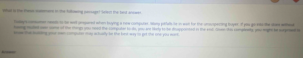 What is the thesis statement in the following passage? Select the best answer. 
Today's consumer needs to be well prepared when buying a new computer. Many pitfalls lie in wait for the unsuspecting buyer. If you go into the store without 
having mulled over some of the things you need the computer to do, you are likely to be disappointed in the end. Given this complexity, you might be surprised to 
know that building your own computer may actually be the best way to get the one you want. 
Answer