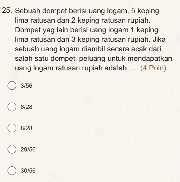 Sebuah dompet berisi uang logam, 5 keping
lima ratusan dan 2 keping ratusan rupiah.
Dompet yag lain berisi uang logam 1 keping
lima ratusan dan 3 keping ratusan rupiah. Jika
sebuah uang logam diambil secara acak dari
salah satu dompet, peluang untuk mendapatkan
uang logam ratusan rupiah adalah .... (4 Poin)
3/56
6/28
8/28
29/56
30/56