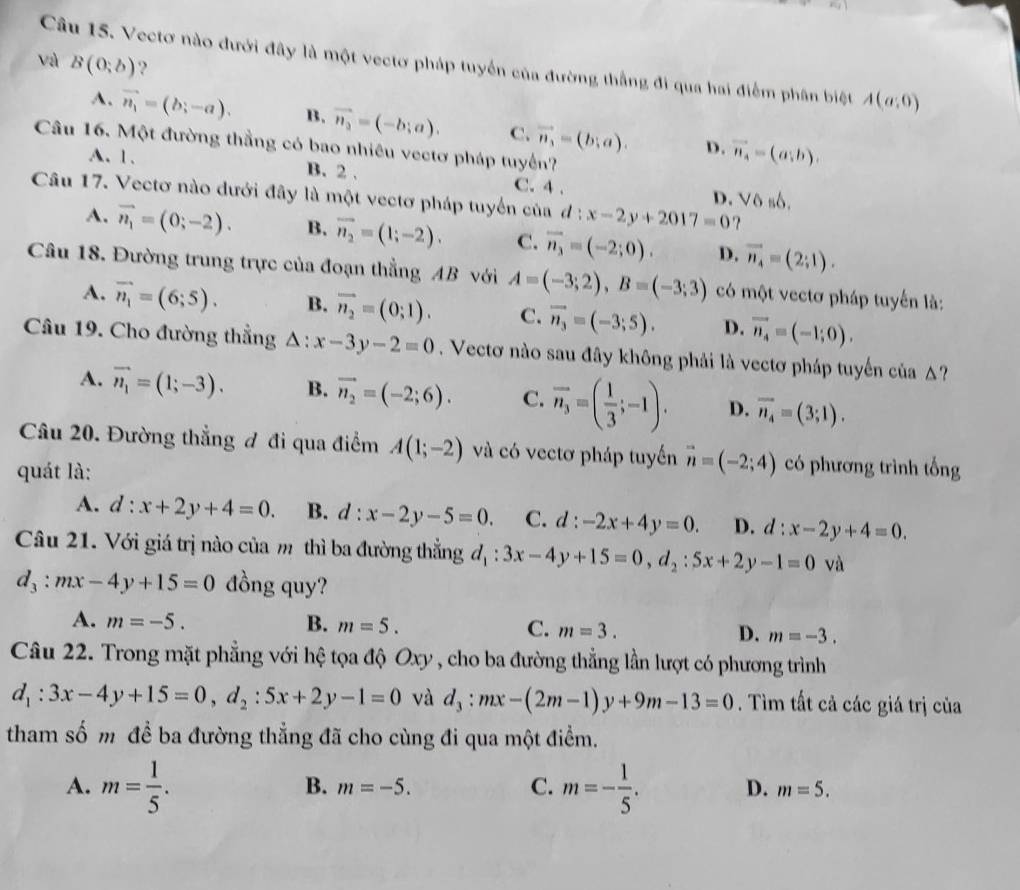 Vectơ nào đưới đây là một vectơ pháp tuyển của đường thắng đi qua hai điểm phân biệt A(a;0)
và B(0;b) ?
A. vector n_1=(b;-a). B. vector n_3=(-b;a). C. vector n_1=(b;a). D. vector n_4=(a;b).
Câu 16. Một đường thẳng có bao nhiêu vectơ pháp tuyến?
A. 1. B. 2 . C. 4 . V6 46.
D.
Câu 17. Vectơ nào dưới đây là một vectơ pháp tuyển của d:x-2y+2017=0
A. vector n_1=(0;-2). B. vector n_2=(1;-2). C. overline n_3=(-2;0). D. vector n_4=(2;1).
Câu 18. Đường trung trực của đoạn thẳng AB với A=(-3;2),B=(-3;3) có một vectơ pháp tuyến là:
A. vector n_1=(6;5). B. vector n_2=(0;1). C. vector n_3=(-3;5). D. vector n_4=(-1;0).
Câu 19. Cho đường thẳng △ :x-3y-2=0. Vectơ nào sau đây không phải là vectơ pháp tuyến của Δ?
A. vector n_1=(1;-3). B. vector n_2=(-2;6). C. vector n_3=( 1/3 ;-1). D. overline n_4=(3;1).
Câu 20. Đường thẳng đ đi qua điểm A(1;-2) và có vectơ pháp tuyến vector n=(-2;4) có phương trình tổng
quát là:
A. d:x+2y+4=0. B. d:x-2y-5=0. C. d:-2x+4y=0. D. d:x-2y+4=0.
Câu 21. Với giá trị nào của m thì ba đường thẳng d_1:3x-4y+15=0,d_2:5x+2y-1=0 1 và
d_3:mx-4y+15=0 đồng quy?
A. m=-5. B. m=5. C. m=3. D. m=-3.
Câu 22. Trong mặt phẳng với hệ tọa độ Oxy , cho ba đường thẳng lần lượt có phương trình
d_1:3x-4y+15=0,d_2:5x+2y-1=0 và d_3:mx-(2m-1)y+9m-13=0. Tìm tất cả các giá trị của
tham số m đề ba đường thẳng đã cho cùng đi qua một điểm.
B. m=-5. C.
A. m= 1/5 . m=- 1/5 . D. m=5.