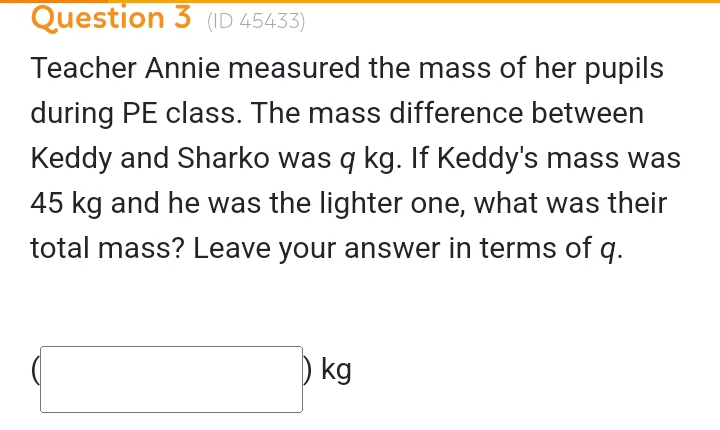 (ID 45433) 
Teacher Annie measured the mass of her pupils 
during PE class. The mass difference between 
Keddy and Sharko was q kg. If Keddy's mass was
45 kg and he was the lighter one, what was their 
total mass? Leave your answer in terms of q.
(□ )kg