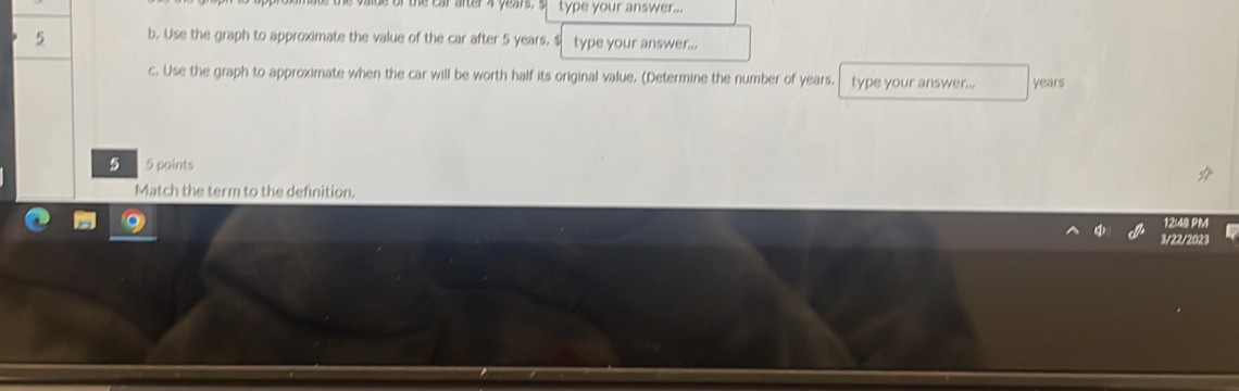 be of the Ear after 4 years. $ type your answer... 
5 b. Use the graph to approximate the value of the car after 5 years. $ type your answer... 
c. Use the graph to approximate when the car will be worth half its original value. (Determine the number of years, type your answer... years
5 5 points 
Match the term to the definition. 
PM 
3/22/2023