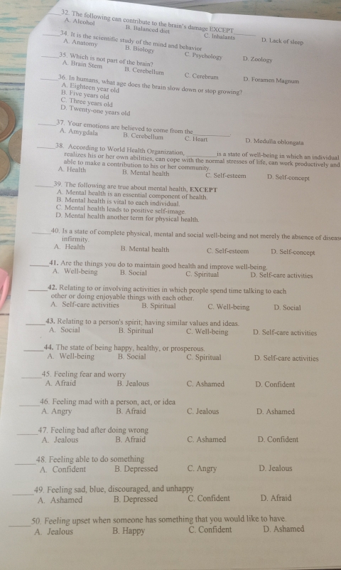 The following can contribute to the brain's damage EXCEPT
A. Alcohol B. Balanced diet C. Inhalants_ D. Lack of sleep
_34. It is the scientific study of the mind and behavion
A. Anatomy B. Biology C. Psychology D. Zoology
_35. Which is not part of the brain?
A. Brain Stem B. Cerebellum C. Cerebrum
D. Foramen Magnum
_36. In humans, what age does the brain slow down or stop growing?
A. Eighteen year old
B. Five years old
C. Three years old
D. Twenty-one years old
A. Amygdala
_37. Your emotions are believed to come from the B. Cerebellum C. Heart D. Medulla oblongata
_38. According to World Health Organization, _is a state of well-being in which an individual 
realizes his or her own abilities, can cope with the normal stresses of life, can work productively and
A. Health able to make a contribution to his or her community. D. Self-concept
B. Mental health C. Self-esteem
_39. The following are true about mental health, EXCEPT
A. Mental health is an essential component of health.
B. Mental health is vital to each individual.
C. Mental health leads to positive self-image.
D. Mental health another term for physical health.
_40. Is a state of complete physical, mental and social well-being and not merely the absence of diseas
infirmity.
A. Health B. Mental health C. Self-esteem D. Self-concept
_41. Are the things you do to maintain good health and improve well-being.
A. Well-being B. Social C. Spiritual D. Self-care activities
_42. Relating to or involving activities in which people spend time talking to each
other or doing enjoyable things with each other.
A. Self-care activities B. Spiritual C. Well-being D. Social
_43, Relating to a person's spirit; having similar values and ideas.
A. Social B. Spiritual C. Well-being D. Self-care activities
_44. The state of being happy, healthy, or prosperous.
A. Well-being B. Social C. Spiritual D. Self-care activities
_45. Feeling fear and worry
A. Afraid B. Jealous C. Ashamed D. Confident
_46. Feeling mad with a person, act, or idea
A. Angry B. Afraid C. Jealous D. Ashamed
_47. Feeling bad after doing wrong
A. Jealous B. Afraid C. Ashamed D. Confident
_48. Feeling able to do something C. Angry D. Jealous
A. Confident B. Depressed
_
49. Feeling sad, blue, discouraged, and unhappy
A. Ashamed B. Depressed C. Confident D. Afraid
_
50. Feeling upset when someone has something that you would like to have.
A. Jealous B. Happy C. Confident D. Ashamed