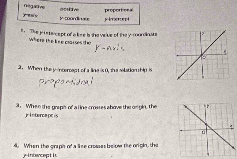 negative positive proportional
y-axis y-coordinate y-intercept
1. The y-intercept of a line is the value of the y-coordinate
where the line crosses the
2. When the y-intercept of a line is 0, the relationship is
3. When the graph of a line crosses above the origin, the
y-intercept is
4. When the graph of a line crosses below the origin, the
y-intercept is