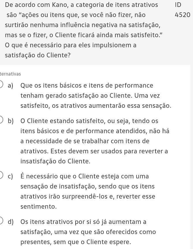 De acordo com Kano, a categoria de itens atrativos ID
são "ações ou itens que, se você não fizer, não 4520
surtirão nenhuma influência negativa na satisfação,
mas se o fizer, o Cliente ficará ainda mais satisfeito."
O que é necessário para eles impulsionem a
satisfação do Cliente?
ternativas
a) Que os itens básicos e itens de performance
tenham gerado satisfação ao Cliente. Uma vez
satisfeito, os atrativos aumentarão essa sensação.
b) O Cliente estando satisfeito, ou seja, tendo os
itens básicos e de performance atendidos, não há
a necessidade de se trabalhar com itens de
atrativos. Estes devem ser usados para reverter a
insatisfação do Cliente.
c) É necessário que o Cliente esteja com uma
sensação de insatisfação, sendo que os itens
atrativos irão surpreendê-los e, reverter esse
sentimento.
d) Os itens atrativos por si só já aumentam a
satisfação, uma vez que são oferecidos como
presentes, sem que o Cliente espere.