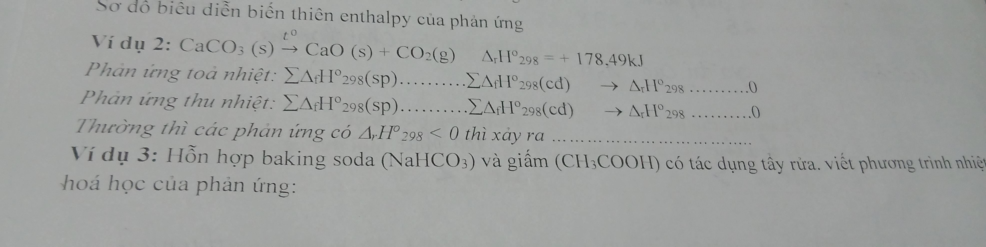 Sơ đô biêu diễn biến thiên enthalpy của phản ứng 
Ví dụ 2: CaCO_3(s)xrightarrow t^0CaO(s)+CO_2(g) △ _rH°_298=+178.49kJ
Phản ứng toà nhiệt: sumlimits △ _fH°_298(sp)............sumlimits △ _sumlimits △ _fH°_298(cd)to △ _rH°_298 __ 
0 
Phản ứng thu nhiệt: sumlimits △ _fH°_298(sp)........ _.sumlimits △ _fH°_298(cd)to △ _rH°_298 _ 
Thường thì các phản ứng có △ _rH°_298<0</tex> thì xảy ra_ 
Ví dụ 3: Hỗn hợp baking soda (NaH ICO_3) và giấm (( H_3COOI H) có tác dụng tây rửa. viết phương trình nhiệ 
hoá học của phản ứng: