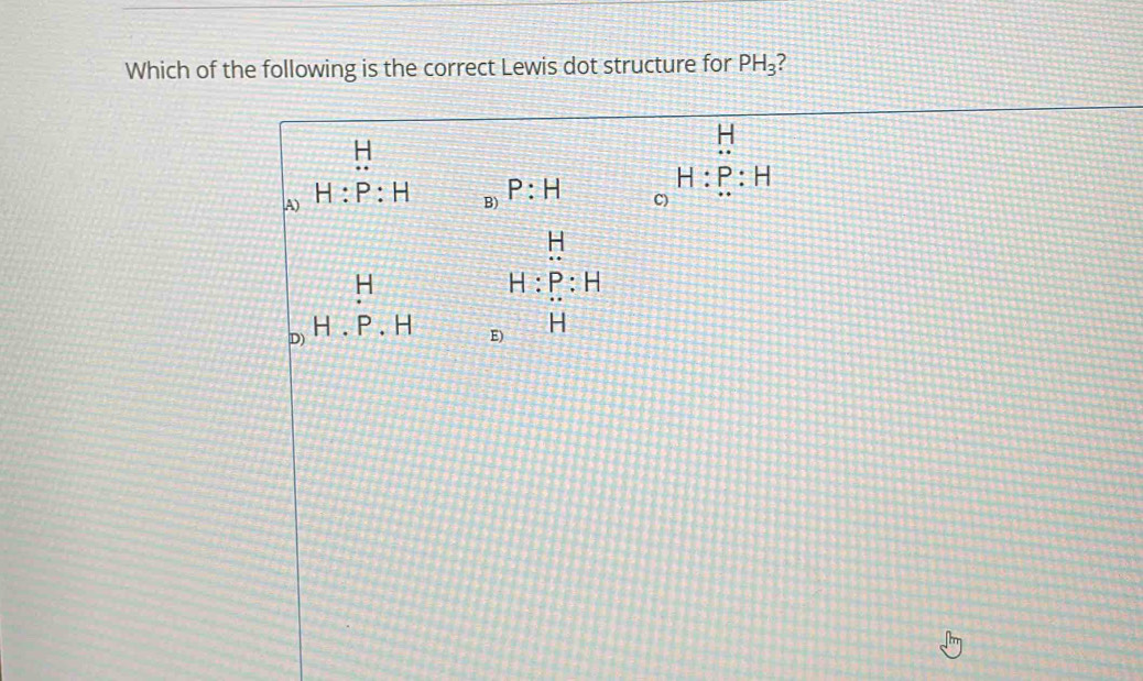 Which of the following is the correct Lewis dot structure for PH_3 ?
H
1:1
H
A) H:P:H
B) P:H
H:P:H
C)
H
H
H:P:H
D) H.P.H
E) H