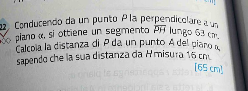 Conducendo da un punto P la perpendicolare a un 
piano α, si ottiene un segmento overline PH lungo 63 cm. 
Calcola la distanza di P da un punto A del piano α, 
sapendo che la sua distanza da Hmisura 16 cm.
[65 cm]