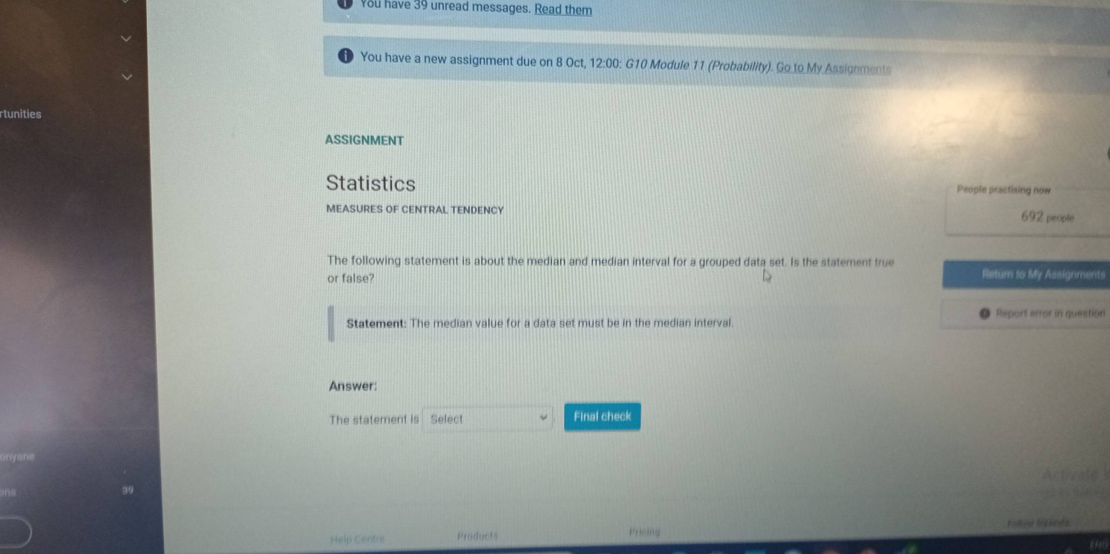 You have 39 unread messages. Read them 
You have a new assignment due on 8 Oct, 12:00: G10 Module 11 (Probability). Go to My Assignments 
rtunities 
ASSIGNMENT 
Statistics People practising now 
MEASURES OF CENTRAL TENDENCY 692 people 
The following statement is about the median and median interval for a grouped data set. Is the statement true 
or false? 
Return to My Assignments 
Report error in question 
Statement: The median value for a data set must be in the median interval. 
Answer: 
The statement is Select Final check 
Activate 
Help Centre Products Follow hilands 
Fricing