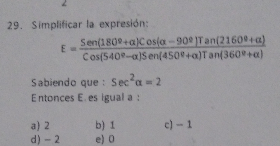 2
29. Simplificar la expresión:
E=frac Sen(180^(_ )+alpha )Cos(alpha -90^(_ ))Tan(2160^(_ o)+alpha )Cos(540^(_ o)-alpha )Sen(450^(_ o)+alpha )Tan(360^(_ o)+alpha )
Sabiendo que : sec^2alpha =2
Entonces E es igual a :
a) 2 b) 1 c) - 1
d) - 2 e) 0