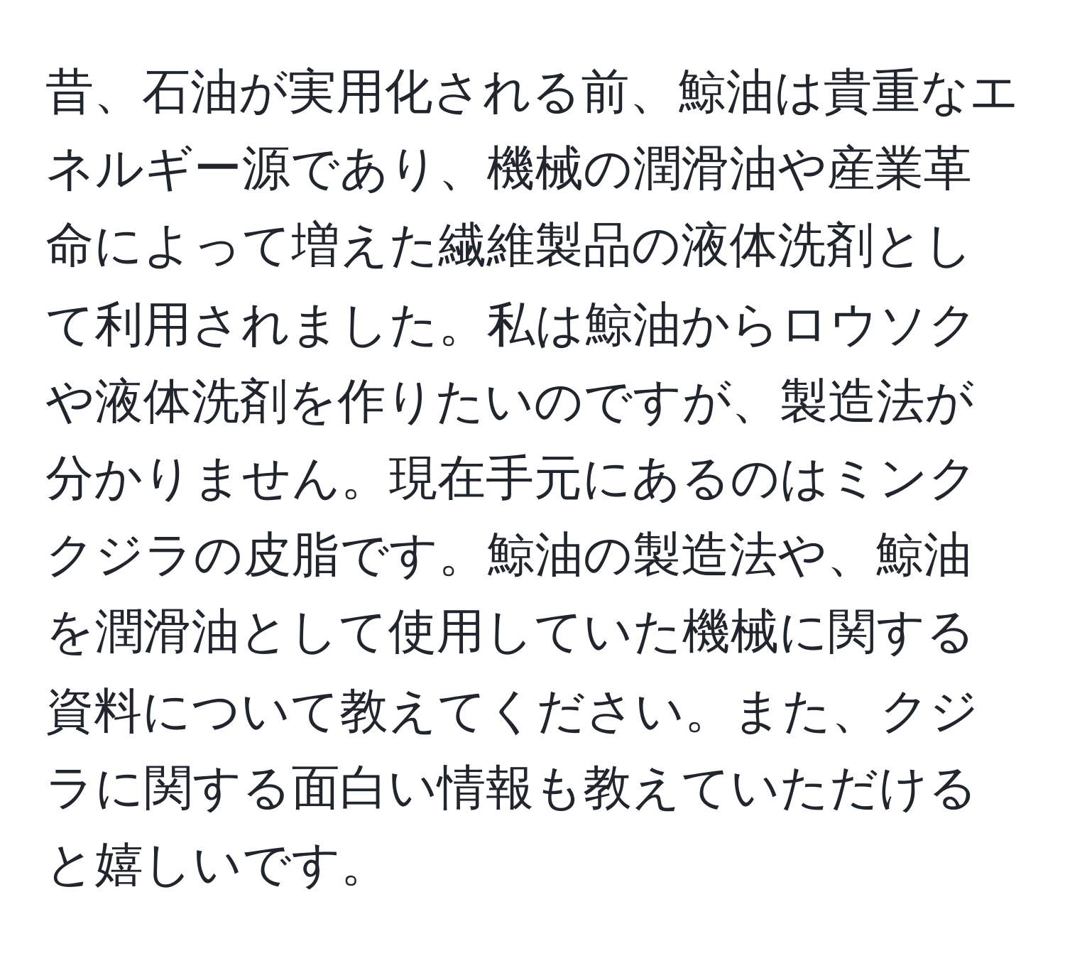 昔、石油が実用化される前、鯨油は貴重なエネルギー源であり、機械の潤滑油や産業革命によって増えた繊維製品の液体洗剤として利用されました。私は鯨油からロウソクや液体洗剤を作りたいのですが、製造法が分かりません。現在手元にあるのはミンククジラの皮脂です。鯨油の製造法や、鯨油を潤滑油として使用していた機械に関する資料について教えてください。また、クジラに関する面白い情報も教えていただけると嬉しいです。
