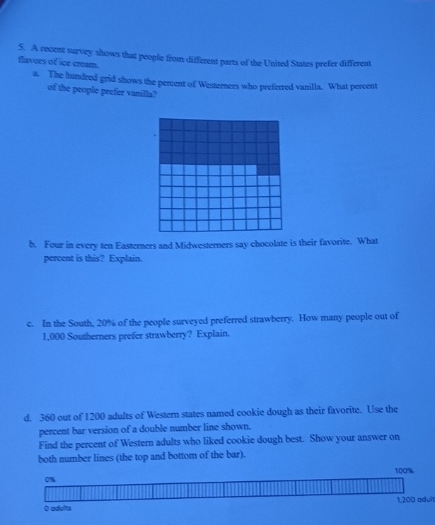 A recent survey shows that people from different parts of the United States prefer different 
flavors of ice cream. 
a. The hundred grid shows the percent of Westerners who preferred vanilla. What percent 
of the people prefer vanilla? 
b. Four in every ten Easterners and Midwesterners say chocolate is their favorite. What 
percent is this? Explain. 
c. In the South, 20% of the people surveyed preferred strawberry. How many people out of
1,000 Southerners prefer strawberry? Explain. 
d. 360 out of 1200 adults of Western states named cookie dough as their favorite. Use the 
percent bar version of a double number line shown. 
Find the percent of Western adults who liked cookie dough best. Show your answer on 
both number lines (the top and bottom of the bar).
1,200 adult