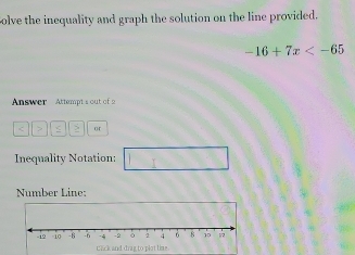 olve the inequality and graph the solution on the line provided.
-16+7x
Answer Attempt s out of 
> > or 
Inequality Notation: 
Number Line: