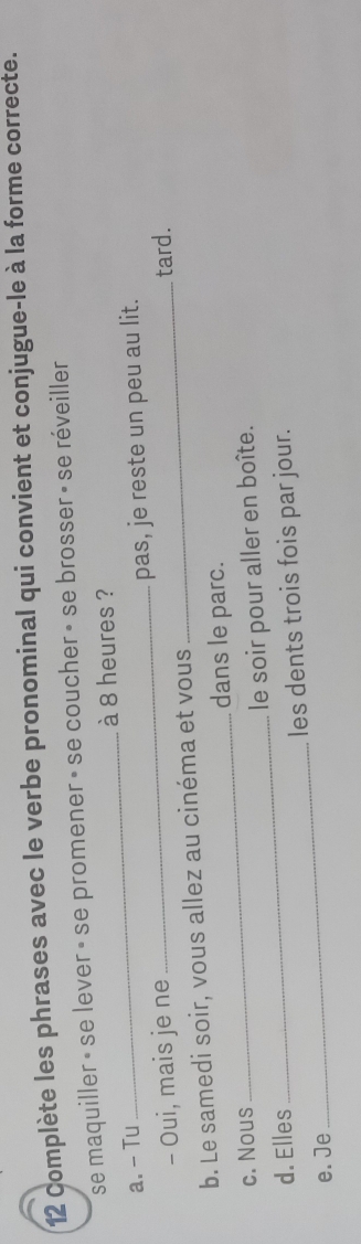 Complète les phrases avec le verbe pronominal qui convient et conjugue-le à la forme correcte.
se maquiller » se lever » se promener » se coucher » se brosser » se réveiller
à 8 heures ?
a. - Tu
_
- Oui, mais je ne _pas, je reste un peu au lit.
b. Le samedi soir, vous allez au cinéma et vous _tard.
_dans le parc.
c. Nous
_
d. Elles _le soir pour aller en boîte.
les dents trois fois par jour.
e. Je