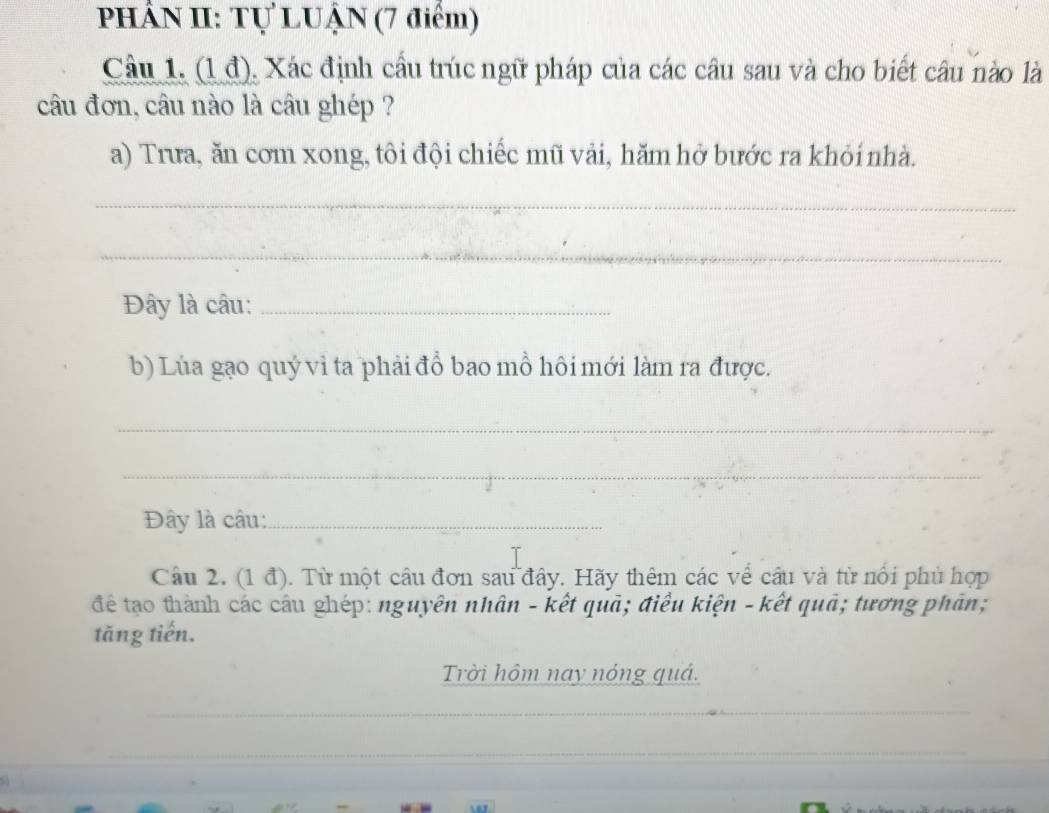 PHÂN II: Tự LUẠN (7 điểm) 
Câu 1. (1 đ), Xác định cầu trúc ngữ pháp của các câu sau và cho biết câu nào là 
câu đơn, câu nào là câu ghép ? 
a) Trưa, ăn cơm xong, tôi đội chiếc mũ vải, hăm hở bước ra khỏi nhà. 
_ 
_ 
Đây là câu:_ 
b) Lúa gạo quý vì ta phải đổ bao mỗ hôi mới làm ra được. 
_ 
_ 
Đây là câu:_ 
Câu 2. (1 đ). Từ một câu đơn sau đây. Hãy thêm các về câu và từ nổi phủ hợp 
để tạo thành các câu ghép: nguyên nhân - kết quã; điều kiện - kết quã; tương phân; 
tăng tiến. 
Trời hôm nay nóng quá.