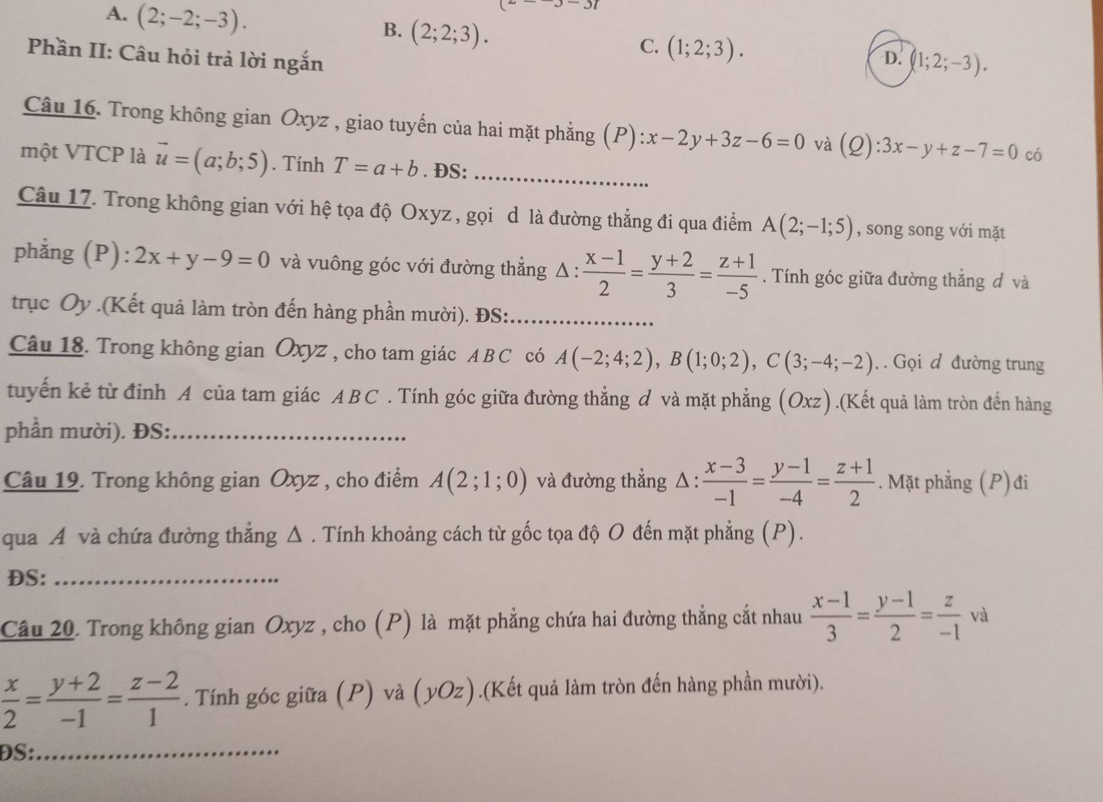 A. (2;-2;-3).
JJ7)
B. (2;2;3).
C. (1;2;3).
Phần II: Câu hỏi trả lời ngắn D. (1;2;-3).
Câu 16. Trong không gian Oxyz , giao tuyến của hai mặt phẳng (P) x-2y+3z-6=0 và (Q):3x-y+z-7=0 có
một VTCP là vector u=(a;b;5). Tính T=a+b. ĐS:_
Câu 17. Trong không gian với hệ tọa độ Oxyz , gọi d là đường thẳng đi qua điểm A(2;-1;5) , song song với mặt
phẳng (P): 2x+y-9=0 và vuông góc với đường thẳng Δ :  (x-1)/2 = (y+2)/3 = (z+1)/-5 . Tính góc giữa đường thẳng đ và
trục Oy .(Kết quả làm tròn đến hàng phần mười). ĐS:_
Câu 18. Trong không gian Oxyz , cho tam giác AB C có A(-2;4;2),B(1;0;2),C(3;-4;-2). . Gọi d đường trung
tuyến kẻ từ đỉnh A của tam giác A B C . Tính góc giữa đường thẳng ở và mặt phẳng (Oxz).(Kết quả làm tròn đến hàng
phần mười). ĐS:_
Câu 19. Trong không gian Oxyz , cho điểm A(2;1;0) và đường thẳng A ::  (x-3)/-1 = (y-1)/-4 = (z+1)/2 . Mặt phẳng (P)đi
qua A và chứa đường thẳng Δ . Tính khoảng cách từ gốc tọa độ O đến mặt phẳng (P).
DS:_
Câu 20. Trong không gian Oxyz , cho (P) là mặt phẳng chứa hai đường thẳng cắt nhau  (x-1)/3 = (y-1)/2 = z/-1  và
 x/2 = (y+2)/-1 = (z-2)/1 . Tính góc giữa (P) và (yOz).(Kết quả làm tròn đến hàng phần mười).
ĐS:_